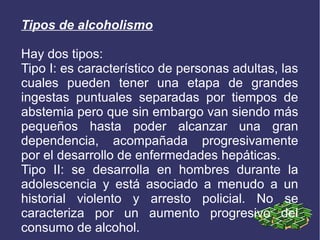 Tipos de alcoholismo
Hay dos tipos:
Tipo I: es característico de personas adultas, las
cuales pueden tener una etapa de grandes
ingestas puntuales separadas por tiempos de
abstemia pero que sin embargo van siendo más
pequeños hasta poder alcanzar una gran
dependencia, acompañada progresivamente
por el desarrollo de enfermedades hepáticas.
Tipo II: se desarrolla en hombres durante la
adolescencia y está asociado a menudo a un
historial violento y arresto policial. No se
caracteriza por un aumento progresivo del
consumo de alcohol.
 