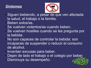 Síntomas
● Siguen bebiendo, a pesar de que ven afectada
la salud, el trabajo o la familia.
● Beben solos/as.
● Se vuelven violentos/as cuando beben.
● Se vuelven hostiles cuando se les pregunta por
la bebida.
● No son capaces de controlar la bebida: son
incapaces de suspender o reducir el consumo
de alcohol.
● Inventan excusas para beber.
● Dejan de lado el trabajo o el colegio por beber.
● Disminuye su desempeño.
 