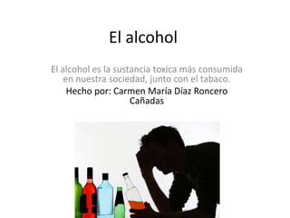 El alcohol
El alcohol es la sustancia toxica más consumida
en nuestra sociedad, junto con el tabaco.
Hecho por: Carmen María Díaz Roncero
Cañadas
 