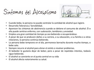 • Cuando bebe, la persona no puede controlar la cantidad de alcohol que ingiere.
• Desarrolla Tolerancia / Sensibilidad.
• Aparecen los síntomas de abstinencia cuando se detiene el consumo de alcohol. Él o
ella puede sentirse enfermo, con sudoración, temblores y ansiedad.
• Emplea una gran cantidad de tiempo ya sea bebiendo o recuperándose.
• A pesar de que se producen daños a su carrera, a su educación, a su familia o a otras
relaciones, la persona continúa bebiendo.
• La persona bebe temprano en el día, permanece borracho durante mucho tiempo, o
bebe solo.
• Siempre recurre al alcohol para aliviar el estrés o resolver problemas.
• Al bebedor le gustaría dejar de beber, pero a pesar de repetidos intentos, todavía
sigue bebiendo.
• El alcohol se convierte en el punto central en su vida
• El alcohol afecta notoriamente su salud.
 