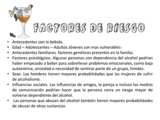 • Antecedentes con la bebida.
• Edad – Adolescentes – Adultos Jóvenes son mas vulnerables-
• Antecedentes familiares. factores genéticos presentes en la familia.
• Factores psicológicos. Algunas personas con dependencia del alcohol podrían
haber empezado a beber para sobrellevar problemas emocionales, como baja
autoestima, ansiedad o necesidad de sentirse parte de un grupo, timidez.
• Sexo. Los hombres tienen mayores probabilidades que las mujeres de sufrir
de alcoholismo.
• Influencias sociales. Las influencias de amigos, la pareja o incluso los medios
de comunicación podrían hacer que la persona corra un riesgo mayor de
volverse dependiente del alcohol.
• Las personas que abusan del alcohol también tienen mayores probabilidades
de abusar de otras sustancias
 