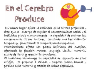 En primer lugar afecta la actividad de la corteza prefrontal ,
área que se encarga de regular el comportamiento social , el
individuo pierde momentamente la capacidad de evaluar las
consecuencias de sus acciones, causando una Desinhibición
temporal y favoreciendo el comportamiento impulsivo.
Posteriormente afecta las partes inferiores del encéfalo,
afectando la función Motora, lenguaje, visión, memoria,
estado de alerta y regulación emocional.
El individuo disminuye su capacidad de responder ante los
reflejos, es propenso a Caídas – torpeza, visión borrosa ,
perdida de la memoria y estados de animo depresivos.
 