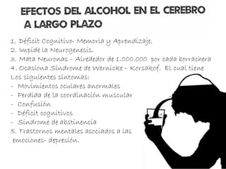 1. Déficit Cognitivo- Memoria y Aprendizaje.
2. Impide la Neurogenesis.
3. Mata Neuronas – Alrededor de 1.000.000 por cada borrachera
4. Ocasiona Síndrome de Wernicke – Korsakof. El cual tiene
Los siguientes síntomas:
- Movimientos oculares anormales
- Perdida de la coordinación muscular
- Confusión
- Déficit cognitivos
- Síndrome de abstinencia
5. Trastornos mentales asociados a las
emociones- depresión.
 