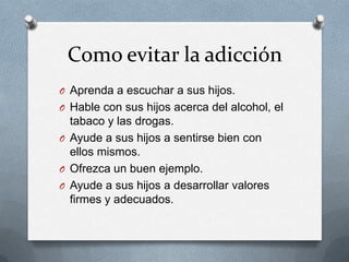 Como evitar la adicción
O Aprenda a escuchar a sus hijos.
O Hable con sus hijos acerca del alcohol, el
  tabaco y las drogas.
O Ayude a sus hijos a sentirse bien con
  ellos mismos.
O Ofrezca un buen ejemplo.
O Ayude a sus hijos a desarrollar valores
  firmes y adecuados.
 
