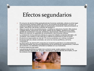 Efectos segundarios
O   El consumo de alcohol inhibe gradualmente las funciones cerebrales, afecta en primer lugar
    a las emociones (cambios súbitos de humor), los procesos de pensamiento y el juicio. Si
    continúa la ingesta de alcohol se altera el control motor, produciendo mala pronunciación al
    hablar, reacciones más lentas y pérdida del equilibrio.3
O   Altera la acción de los neurotransmisores, y modifica su estructura y función. Ello produce
    múltiples efectos: disminución de la alerta, retardo de los reflejos, cambios en la visión,
    pérdida de coordinación muscular, temblores y alucinaciones. Disminuye el autocontrol,
    afecta a la memoria, la capacidad de concentración y las funciones motoras.
O   La combinación de los anteriores efectos es causa de múltiples accidentes laborales y de
    circulación, que cuestan la vida cada año a millones de personas en todo el mundo.
O   El alcohol es responsable de más del 73% de los accidentes con víctimas mortales.4
O   El alcohol daña las células cerebrales, así como los nervios periféricos, de forma
    irreversible.5
O   La disminución de vitamina B1 producida por el alcohol puede llevar a la enfermedad de
    Wernicke-Korsakoff, que provoca alteraciones de los sentimientos, pensamientos y memoria
    de la persona. Los afectados confunden la realidad con sus invenciones.
O   Produce trastornos del sueño.
O   Las personas alcohólicas se aíslan de su entorno social, suelen padecer crisis en los
    ámbitos familiar (discusiones, divorcios, abandonos) y laboral (pérdida del empleo), lo que
    los conduce a la depresión y, en algunos casos, al suicidio.6
 