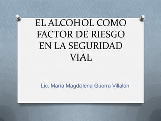 EL ALCOHOL COMO FACTOR DE RIESGO EN LA SEGURIDAD VIAL Lic. María Magdalena Guerra Villalón 