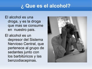 ¿ Que es el alcohol?

El alcohol es una
  droga, y es la droga
  que mas se consume
  en nuestro pais.
El alcohol es un
  depresor del Sistema
  Nervioso Central, que
  pertenece al grupo de
  sedantes junto con
  los barbitúricos y las
  benzodiacepinas.
 