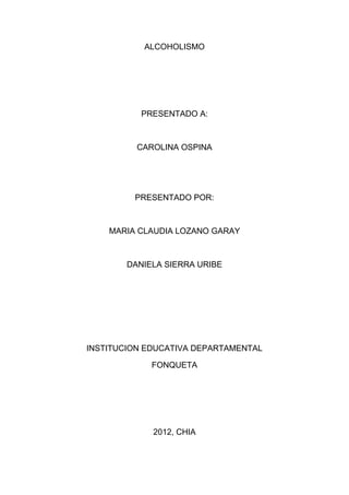 ALCOHOLISMO




           PRESENTADO A:



          CAROLINA OSPINA




         PRESENTADO POR:



    MARIA CLAUDIA LOZANO GARAY



        DANIELA SIERRA URIBE




INSTITUCION EDUCATIVA DEPARTAMENTAL

             FONQUETA




             2012, CHIA
 