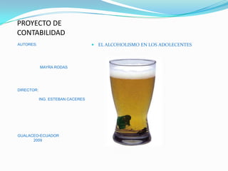 PROYECTO DE
CONTABILIDAD
                                    EL ALCOHOLISMO EN LOS ADOLECENTES
AUTORES:




            MAYRA RODAS




DIRECTOR:

            ING. ESTEBAN CACERES




GUALACEO-ECUADOR
      2009
 