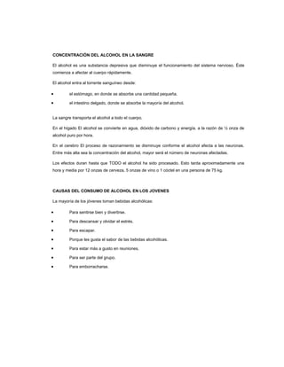 CONCENTRACIÓN DEL ALCOHOL EN LA SANGRE
El alcohol es una substancia depresiva que disminuye el funcionamiento del sistema nervioso. Éste
comienza a afectar al cuerpo rápidamente.
El alcohol entra al torrente sanguíneo desde:
• el estómago, en donde se absorbe una cantidad pequeña.
• el intestino delgado, donde se absorbe la mayoría del alcohol.
La sangre transporta el alcohol a todo el cuerpo.
En el hígado El alcohol se convierte en agua, dióxido de carbono y energía, a la razón de ½ onza de
alcohol puro por hora.
En el cerebro El proceso de razonamiento se disminuye conforme el alcohol afecta a las neuronas.
Entre más alta sea la concentración del alcohol, mayor será el número de neuronas afectadas.
Los efectos duran hasta que TODO el alcohol ha sido procesado. Esto tarda aproximadamente una
hora y media por 12 onzas de cerveza, 5 onzas de vino o 1 cóctel en una persona de 75 kg.
CAUSAS DEL CONSUMO DE ALCOHOL EN LOS JOVENES
La mayoría de los jóvenes toman bebidas alcohólicas:
• Para sentirse bien y divertirse.
• Para descansar y olvidar el estrés.
• Para escapar.
• Porque les gusta el sabor de las bebidas alcohólicas.
• Para estar más a gusto en reuniones.
• Para ser parte del grupo.
• Para emborracharse.
 
