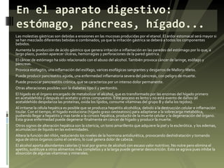 Las molestias gástricas son debidas a erosiones en las mucosas producidas por el etanol. El ardor estomacal será mayor si se han mezclado diferentes bebidas o combinados, ya que la irritación gástrica se deberá a todos los componentes bebidos. Aumenta la producción de ácido gástrico que genera irritación e inflamación en las paredes del estómago por lo que, a largo plazo, pueden aparecer úlceras, hemorragias y perforaciones de la pared gástrica. El cáncer de estómago ha sido relacionado con el abuso del alcohol. También provoca cáncer de laringe, esófago y páncreas. Provoca esofagitis, una inflamación del esófago, varices esofágicas sangrantes y desgarros de Mallory-Weiss. Puede producir pancreatitis aguda, una enfermedad inflamatoria severa del páncreas, con peligro de muerte. Puede provocar pancreatitis crónica, que se caracteriza por un intenso dolor permanente. Otras alteraciones posibles son la diabetes tipo II y peritonitis. El hígado es el órgano encargado de metabolizar el alcohol, que es transformado por las enzimas del hígado primero en acetaldehído y después en acetato y otros compuestos. Este proceso es lento y no está exento de daños (el acetaldehído despolariza las proteínas, oxida los lípidos, consume vitaminas del grupo B y daña los tejidos). Al irritarse la célula hepática es posible que se produzca hepatitis alcohólica, debido a la destrucción celular e inflamación tisular. Con el tiempo, el hígado evoluciona (hígado graso oesteatosis) para adaptarse a la sobrecarga metabólica, pudiendo llegar a hepatitis y mas tarde a la cirrosis hepática, producto de la muerte celular y la degeneración del órgano. Esta grave enfermedad puede degenerar finalmente en cáncer de hígado y producir la muerte. Otros signos de alteración hepática son la ictericia, un tono amarillento que adquiere la piel y la esclerótica. y los edemas, acumulacion de líquido en las extremidades. Altera la función del riñón, reduciendo los niveles de la hormona antidiurética, provocando deshidratación y tomando agua de otros órganos como el cerebro, lo cual genera dolor de cabeza. El alcohol aporta abundantes calorías (7 kcal por gramo de alcohol) con escaso valor nutritivo. No nutre pero elimina el apetito, sustituye a otros alimentos más completos y a la larga puede generar desnutrición. Esto se agrava pues inhibe la absorción de algunas vitaminas y minerales. En el aparato digestivo: estómago, páncreas, hígado... 