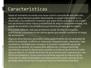 Hasta el momento no existe una causa común conocida de esta adicción, aunque varios factores pueden desempeñar un papel importante en su desarrollo y las evidencias muestran que quien tiene un padre o una madre con alcoholismo tiene mayor probabilidad de adquirir esta enfermedad, una puede ser el estrés o los problemas que tiene la persona que lo ingiere. Ello puede deberse, más que al entorno social, familiar o campañas publicitarias, a la presencia de ciertos genes que podrían aumentar el riesgo de alcoholismo. Algunos otros factores asociados a este padecimiento son la necesidad de aliviar la ansiedad, conflicto en relaciones interpersonales, depresión, baja autoestima, facilidad para conseguir el alcohol y aceptación social del consumo de alcohol, es impoertante diferenciar a la dipsomania del alcoholismo ya que la dipsomania consiste en el abuso de alcohol durante algunos días en un estado de ánimo de gran tensión por lo general por una Distimia Epiléptica), el que cesa bruscamente seguido la mayoría de las veces de un sueño prolongado y amnesia posterior total o parcial, En los períodos intercríticos hay comportamiento normal frente al alcohol. Caracteristicas 