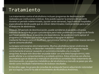 Los tratamientos contra el alcoholismo incluyen programas de desintoxicación realizados por instituciones médicas. Esto puede suponer la estancia del paciente durante un periodo indeterminado, (quizás varias semanas), bajo tutela en hospitales especializados donde puede que se utilicen determinados medicamentos para evitar el síndrome de abstinencia. Después del período de desintoxicación, puede someterse al paciente a diversos métodos de terapia de grupo o psicoterapia para tratar problemas psicológicos de fondo que hayan podido llevar al paciente a la dependencia. Se puede asimismo apoyar el programa con terapias que inciten al paciente a repugnar el alcohol mediante fármacos como el disulfiram, que provoca fuertes y repentinas resacas siempre que se consuma alcohol. La terapia nutricional es otro tratamiento. Muchos alcohólicos tienen síndrome de resistencia a la insulina, un desorden metabólico debido al cual el cuerpo no regula correctamente el azúcar causando un suministro inestable a la circulación sanguínea.Aunque este desorden se puede tratar con una dieta hipoglucémica, esto puede afectar a su comportamiento y su estado anímico. Estos síntomas son efectos secundarios que se observan a menudo en alcohólicos sometidos bajo tratamiento de desintoxicación. Los aspectos metabólicos del alcoholismo a menudo se pasan por alto dando como resultado tratamientos de dudosos resultados. En los años 1990, los grupos de consultas de autoayuda fueron adquiriendo notoriedad por sus logros, como lo ha sido el movimiento de Alcohólicos Anónimos. Tratamiento 