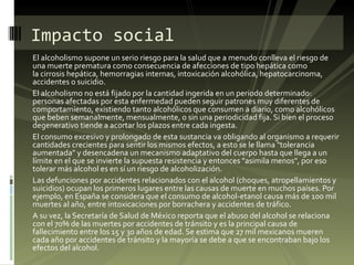 El alcoholismo supone un serio riesgo para la salud que a menudo conlleva el riesgo de una muerte prematura como consecuencia de afecciones de tipo hepática como la cirrosis hepática, hemorragias internas, intoxicación alcohólica, hepatocarcinoma, accidentes o suicidio. El alcoholismo no está fijado por la cantidad ingerida en un periodo determinado: personas afectadas por esta enfermedad pueden seguir patrones muy diferentes de comportamiento, existiendo tanto alcohólicos que consumen a diario, como alcohólicos que beben semanalmente, mensualmente, o sin una periodicidad fija. Si bien el proceso degenerativo tiende a acortar los plazos entre cada ingesta. El consumo excesivo y prolongado de esta sustancia va obligando al organismo a requerir cantidades crecientes para sentir los mismos efectos, a esto se le llama "tolerancia aumentada" y desencadena un mecanismo adaptativo del cuerpo hasta que llega a un límite en el que se invierte la supuesta resistencia y entonces "asimila menos", por eso tolerar más alcohol es en sí un riesgo de alcoholización. Las defunciones por accidentes relacionados con el alcohol (choques, atropellamientos y suicidios) ocupan los primeros lugares entre las causas de muerte en muchos países. Por ejemplo, en España se considera que el consumo de alcohol-etanol causa más de 100 mil muertes al año, entre intoxicaciones por borrachera y accidentes de tráfico. A su vez, la Secretaría de Salud de México reporta que el abuso del alcohol se relaciona con el 70% de las muertes por accidentes de tránsito y es la principal causa de fallecimiento entre los 15 y 30 años de edad. Se estima que 27 mil mexicanos mueren cada año por accidentes de tránsito y la mayoría se debe a que se encontraban bajo los efectos del alcohol. Impacto social 