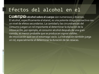 Los  efectos del alcohol sobre el cuerpo  son numerosos y diversos. El alcohol, específicamente el etanol, es una potente droga psicoactiva con un nivel de efetos secundarios. La cantidad y las circunstancias del consumo juegan un rol importante al determinar la duración de la intoxicación, por ejemplo, al consumir alcohol después de una gran comida, es menos probable que se produzcan signos visibles de intoxicación que con el estomago vacío. La hidratación también juega un rol, especialmente al determinar la duración de las resacas. Efectos del alcohol en el cuerpo 