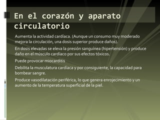 Aumenta la actividad cardíaca. (Aunque un consumo muy moderado mejora la circulación, una dosis superior produce daños). En dosis elevadas se eleva la presión sanguínea (hipertensión) y produce daño en el músculo cardíaco por sus efectos tóxicos. Puede provocar miocarditis Debilita la musculatura cardíaca y por consiguiente, la capacidad para bombear sangre. Produce vasodilatación periférica, lo que genera enrojecimiento y un aumento de la temperatura superficial de la piel. En el corazón y aparato circulatorio 