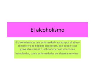 El alcoholismo El alcoholismo es una enfermedad causada por el abuso compulsivo de bebidas alcohólicas, que puede traer graves trastornos e incluso tener consecuencias hereditarias, como enfermedades del sistema nervioso. 