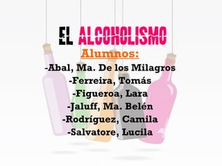 El  Alcoholismo Alumnos: - Abal, Ma. De los Milagros -Ferreira, Tomás -Figueroa, Lara -Jaluff, Ma. Belén -Rodríguez, Camila -Salvatore, Lucila 
