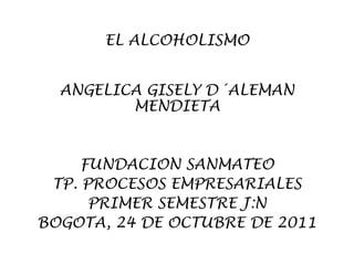 EL ALCOHOLISMO


  ANGELICA GISELY D´ALEMAN
         MENDIETA


     FUNDACION SANMATEO
 TP. PROCESOS EMPRESARIALES
      PRIMER SEMESTRE J:N
BOGOTA, 24 DE OCTUBRE DE 2011
 