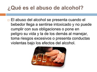 ¿Qué es el abuso de alcohol?

   El abuso del alcohol se presenta cuando el
    bebedor llega a sentirse intoxicado y no puede
    cumplir con sus obligaciones o pone en
    peligro su vida y la de los demás al manejar,
    toma riesgos excesivos o presenta conductas
    violentas bajo los efectos del alcohol.
 