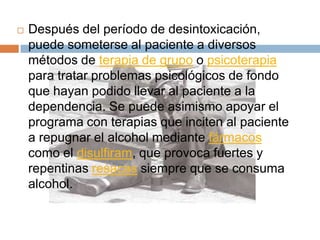    Después del período de desintoxicación,
    puede someterse al paciente a diversos
    métodos de terapia de grupo o psicoterapia
    para tratar problemas psicológicos de fondo
    que hayan podido llevar al paciente a la
    dependencia. Se puede asimismo apoyar el
    programa con terapias que inciten al paciente
    a repugnar el alcohol mediante fármacos
    como el disulfiram, que provoca fuertes y
    repentinas resacas siempre que se consuma
    alcohol.
 