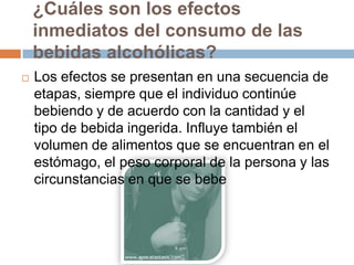 ¿Cuáles son los efectos
    inmediatos del consumo de las
    bebidas alcohólicas?
   Los efectos se presentan en una secuencia de
    etapas, siempre que el individuo continúe
    bebiendo y de acuerdo con la cantidad y el
    tipo de bebida ingerida. Influye también el
    volumen de alimentos que se encuentran en el
    estómago, el peso corporal de la persona y las
    circunstancias en que se bebe
 
