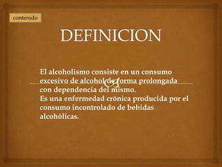 contenido




            El alcoholismo consiste en un consumo
            excesivo de alcohol de forma prolongada
            con dependencia del mismo.
            Es una enfermedad crónica producida por el
            consumo incontrolado de bebidas
            alcohólicas.
 
