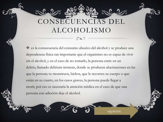 CONSECUENCIAS DEL
          ALCOHOLISMO

 es la consecuencia del consumo abusivo del alcohol y se produce una
dependencia física tan importante que el organismo no es capaz de vivir
sin el alcohol, y en el caso de no tomarlo, la persona entre en un
delirio, llamado delirium tremens, donde se producen alucinaciones en las
que la persona ve monstruos, bichos, que le recorren su cuerpo o que
están en su cuarto, en los casos graves, la persona puede llegar a
morir, por eso es necesaria la atención médica en el caso de que una
persona con adicción deje el alcohol.



                                                        siguiente
 