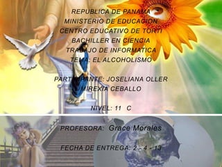 REPUBLICA DE PANAMA
  MINISTERIO DE EDUCACION
 CENTRO EDUCATIVO DE TORTI
    BACHILLER EN CIENCIA
  TRABAJO DE INFORMATICA
    TEMA: EL ALCOHOLISMO


PARTICIPANTE: JOSELIANA OLLER
      MIREXIA CEBALLO


         NIVEL: 11 C


 PROFESORA: Grace Morales


 FECHA DE ENTREGA: 2 - 4 - 13
 