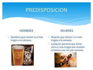 PREDISPOSICION
HOMBRES
Hombres que tomen 15 o más
tragos a la semana.
MUJERES
Mujeres que tomen 12 o más
tragos a la semana.
Cualquier persona que tome
cinco o más tragos por ocasión
al menos una vez por semana.
 