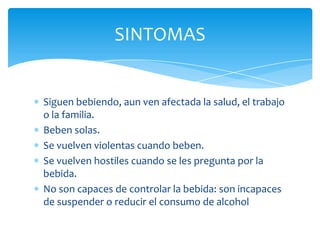 Siguen bebiendo, aun ven afectada la salud, el trabajo
o la familia.
Beben solas.
Se vuelven violentas cuando beben.
Se vuelven hostiles cuando se les pregunta por la
bebida.
No son capaces de controlar la bebida: son incapaces
de suspender o reducir el consumo de alcohol
SINTOMAS
 