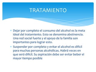 Dejar por completo el consumo del alcohol es la meta
ideal del tratamiento. Esto se denomina abstinencia.
Una red social fuerte y el apoyo de la familia son
importantes para lograr esto.
Suspender por completo y evitar el alcohol es difícil
para muchas personas alcohólicas. Habrá veces en
que será difícil. Su aspiración debe ser evitar beber el
mayor tiempo posible
TRATAMIENTO
 