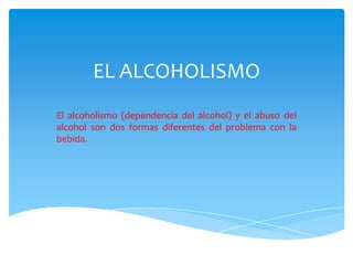 EL ALCOHOLISMO
El alcoholismo (dependencia del alcohol) y el abuso del
alcohol son dos formas diferentes del problema con la
bebida.
 