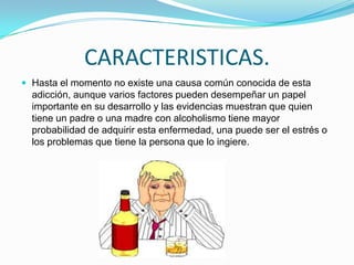 CARACTERISTICAS.
 Hasta el momento no existe una causa común conocida de esta
adicción, aunque varios factores pueden desempeñar un papel
importante en su desarrollo y las evidencias muestran que quien
tiene un padre o una madre con alcoholismo tiene mayor
probabilidad de adquirir esta enfermedad, una puede ser el estrés o
los problemas que tiene la persona que lo ingiere.
 