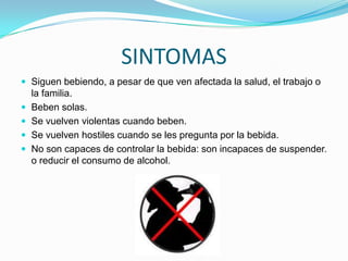 SINTOMAS
 Siguen bebiendo, a pesar de que ven afectada la salud, el trabajo o
la familia.
 Beben solas.
 Se vuelven violentas cuando beben.
 Se vuelven hostiles cuando se les pregunta por la bebida.
 No son capaces de controlar la bebida: son incapaces de suspender.
o reducir el consumo de alcohol.
 
