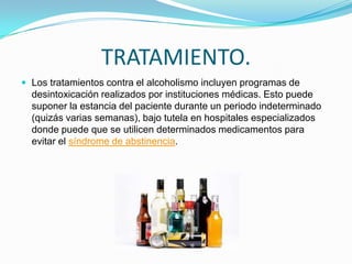 TRATAMIENTO.
 Los tratamientos contra el alcoholismo incluyen programas de
desintoxicación realizados por instituciones médicas. Esto puede
suponer la estancia del paciente durante un periodo indeterminado
(quizás varias semanas), bajo tutela en hospitales especializados
donde puede que se utilicen determinados medicamentos para
evitar el síndrome de abstinencia.
 