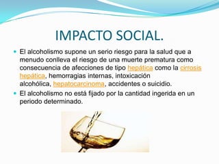 IMPACTO SOCIAL.
 El alcoholismo supone un serio riesgo para la salud que a
menudo conlleva el riesgo de una muerte prematura como
consecuencia de afecciones de tipo hepática como la cirrosis
hepática, hemorragias internas, intoxicación
alcohólica, hepatocarcinoma, accidentes o suicidio.
 El alcoholismo no está fijado por la cantidad ingerida en un
periodo determinado.
 