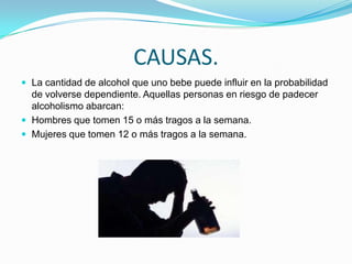 CAUSAS.
 La cantidad de alcohol que uno bebe puede influir en la probabilidad
de volverse dependiente. Aquellas personas en riesgo de padecer
alcoholismo abarcan:
 Hombres que tomen 15 o más tragos a la semana.
 Mujeres que tomen 12 o más tragos a la semana.
 