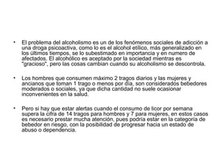 • El problema del alcoholismo es un de los fenómenos sociales de adicción a
una droga psicoactiva, como lo es el alcohol etílico, más generalizado en
los últimos tiempos, se lo subestimado en importancia y en numero de
afectados. El alcohólico es aceptado por la sociedad mientras es
"gracioso", pero las cosas cambian cuando su alcoholismo se descontrola.
• Los hombres que consumen máximo 2 tragos diarios y las mujeres y
ancianos que toman 1 trago o menos por día, son considerados bebedores
moderados o sociales, ya que dicha cantidad no suele ocasionar
inconvenientes en la salud.
• Pero si hay que estar alertas cuando el consumo de licor por semana
supera la cifra de 14 tragos para hombres y 7 para mujeres, en estos casos
es necesario prestar mucha atención, pues podría estar en la categoría de
bebedor en riesgo, con la posibilidad de progresar hacia un estado de
abuso o dependencia.
 