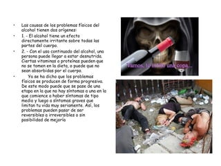 • Las causas de los problemas físicos del
alcohol tienen dos orígenes:
• 1. - El alcohol tiene un efecto
directamente irritante sobre todas las
partes del cuerpo.
• 2. - Con el uso continuado del alcohol, una
persona puede llegar a estar desnutrida.
Ciertas vitaminas o proteínas pueden que
no se tomen en la dieta, o puede que no
sean absorbidas por el cuerpo.
•      Ya se ha dicho que los problemas
físicos se producen de forma progresiva.
De este modo puede que se pase de una
etapa en la que no hay síntomas a una en la
que comience a haber síntomas de tipo
medio y luego a síntomas graves que
limitan tu vida muy seriamente. Así, los
problemas pueden pasar de ser
reversibles a irreversibles o sin
posibilidad de mejoría
 