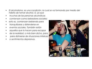 • El alcoholismo, es una condición, la cual se va formando por medio del
hábito de tomar alcohol. Sí, ya que
• muchas de las personas alcohólicas
• comienzan como bebedores sociales;
• esto es, comienzan bebiendo para
• tranquilizarse y distenderse en
• eventos sociales. También están
• aquellos que lo hacen para escapar
• de la realidad, o más bien dicho, para
• para distraerse de situaciones infelices
• o sentimientos depresivos.
 