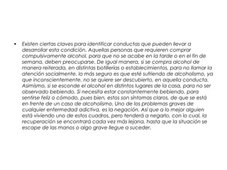 • Existen ciertas claves para identificar conductas que pueden llevar a
desarrollar esta condición. Aquellas personas que requieren comprar
compulsivamente alcohol, para que no se acabe en la tarde o en el fin de
semana, deben preocuparse. De igual manera, si se compra alcohol de
manera reiterada, en distintas botillerías o establecimientos, para no llamar la
atención socialmente, lo más seguro es que esté sufriendo de alcoholismo, ya
que inconscientemente, no se quiere ser descubierto, en aquella conducta.
Asimismo, si se esconde el alcohol en distintos lugares de la casa, para no ser
observado bebiendo. Si necesita estar constantemente bebiendo, para
sentirse feliz o cómodo, pues bien, estos son síntomas claros, de que se está
en frente de un caso de alcoholismo. Uno de los problemas graves de
cualquier enfermedad adictiva, es la negación. Así que a lo mejor alguien
está viviendo uno de estos cuadros, pero tenderá a negarlo, con lo cual, la
recuperación se encontrará cada vez más lejana, hasta que la situación se
escape de las manos o algo grave llegue a suceder.
 