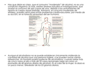 • Hay que dejar en claro, que el consumo “moderado” de alcohol, no es una
condición negativa. Es más, existen diversos estudios e investigaciones, que
avalan el consumo de dos copas de vino, debido a los antioxidantes de
aporta al cuerpo aquel brebaje. Asimismo, el consumo moderado de
whiskey, pueden servir para evitar problemas cardiovasculares, por medio de
su acción, en el torrente sanguíneo del ser humano.
• Aunque el alcoholismo no se puede establecer únicamente midiendo la
cantidad de alcohol que una persona ingiere, si se pueden tomar ciertas
referencias. Un hombre podría padecer de alcoholismo, cuando bebe más
de cinco vasos al día o más de 35 vasos semanales (algo así como un
promedio de 40 gramos diarios de alcohol). En el caso de la mujer, la dosis es
un poco menor, alrededor de los 25 gramos diarios.
 