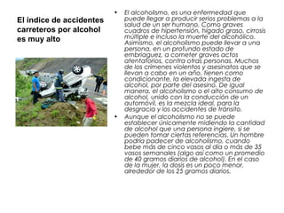 El índice de accidentes
carreteros por alcohol
es muy alto
• El alcoholismo, es una enfermedad que
puede llegar a producir serios problemas a la
salud de un ser humano. Como graves
cuadros de hipertensión, hígado graso, cirrosis
múltiple e incluso la muerte del alcohólico.
Asimismo, el alcoholismo puede llevar a una
persona, en un profundo estado de
embriaguez, a cometer graves actos
atentatorios, contra otras personas. Muchos
de los crímenes violentos y asesinatos que se
llevan a cabo en un año, tienen como
condicionante, la elevada ingesta de
alcohol, por parte del asesino. De igual
manera, el alcoholismo o el alto consumo de
alcohol, unido con la conducción de un
automóvil, es la mezcla ideal, para la
desgracia y los accidentes de tránsito.
• Aunque el alcoholismo no se puede
establecer únicamente midiendo la cantidad
de alcohol que una persona ingiere, si se
pueden tomar ciertas referencias. Un hombre
podría padecer de alcoholismo, cuando
bebe más de cinco vasos al día o más de 35
vasos semanales (algo así como un promedio
de 40 gramos diarios de alcohol). En el caso
de la mujer, la dosis es un poco menor,
alrededor de los 25 gramos diarios.
 