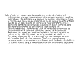 Además de las consecuencias en el cuerpo del alcohólico, ésta
enfermedad trae graves consecuencias sociales, como la pérdida
del trabajo, y la del respeto y aprecio de amigos y familiares. Es por
lo mismo, que frente al alcoholismo, se debe buscar cuanto antes la
ayuda de un especialista en la materia. Para el tratamiento es
común la combinación de psicoterapia con algún fármaco para
controlar el síndrome de abstinencia (por ejemplo las
benzodiazepinas). . También se usan las terapias y dinámicas de
grupo como en el caso del conocido centro de Alcohólicos
Anónimos (en inglés Alcoholic anonymous, fundado en Estados
Unidos en los años 30) y de la Asociación de Ex Alcohólicos
Españoles. En algunos casos se usan fármacos para generar un
rechazo hacia el alcohol, como el Disulfiram, que generan
desagradables reacciones corporales al ingerir brebajes alcohólicos.
La buena noticia es que la recuperación del alcoholismo es posible.
 