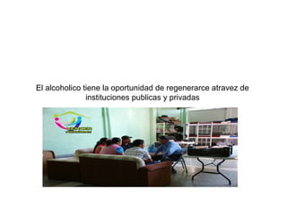 El alcoholico tiene la oportunidad de regenerarce atravez de
instituciones publicas y privadas
 