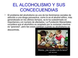 EL ALCOHOLISMO Y SUS
CONCECUENDIAS
• El problema del alcoholismo es uno de los fenómenos sociales de
adicción a una droga psicoactiva, como lo es el alcohol etílico, más
generalizado en los últimos tiempos, se le ha subestimado en
importancia y en numero de afectados. La Fundación Manantiales
considera que el alcohólico es aceptado por la sociedad mientras
es "gracioso", pero las cosas cambian cuando su alcoholismo se
descontrola.
 