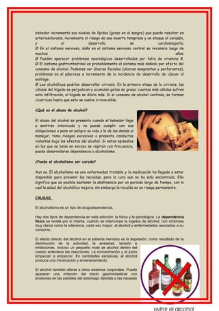 bebedor incrementa sus niveles de lípidos (grasa en al sangre) que puede resultar en
arteriosclerosis, incrementa el riesgo de una muerte temprana y un ataque al corazón,
y el desarrollo de cardiomiopatía.
Ø En el sistema nervioso, daño en el sistema nervioso central se reconoce luego de
muchos años.
Ø Pueden aparecer problemas neurológicos desarrollados por falta de vitamina B.
Ø El sistema gastrointestinal es probablemente el sistema más dañado por efecto del
consumo de alcohol. Podemos ver úlceras faciales (ulceras sangrantes y perforantes),
problemas en el páncreas e incremento de la incidencia de desarrollo de cáncer al
esófago.
Ø Los alcohólicos podrían desarrollar cirrosis. En la primera etapa de la cirrosis, las
células del hígado se perjudican y acumulan gotas de grasa; cuantas más células sufren
esta infiltración, el hígado se dilata más. Si el consumo de alcohol continúa, se forman
cicatrices hasta que esto se vuelve irreversible.
¿Qué es el abuso de alcohol?
El abuso del alcohol se presenta cuando el bebedor llega
a sentirse intoxicado y no puede cumplir con sus
obligaciones o pone en peligro su vida y la de los demás al
manejar, toma riesgos excesivos o presenta conductas
violentas bajo los efectos del alcohol. Si estos episodios
en los que se bebe en exceso se repiten con frecuencia,
puede desarrollarse dependencia o alcoholismo.
¿Puede el alcoholismo ser curado?
Aun no. El alcoholismo es una enfermedad tratable y la medicación ha llegado a estar
disponible para prevenir las recaídas, pero la cura aun no ha sido encontrada. Ello
significa que es posible sostener la abstinencia por un periodo largo de tiempo, con lo
cual la salud del alcohólico mejora; sin embargo la recaída es un riesgo permanente.
CAUSAS
El alcoholismo es un tipo de drogodependencia.
Hay dos tipos de dependencia en esta adicción: la física y la psicológica. La dependencia
física se revela por sí misma, cuando se interrumpe la ingesta de alcohol, con síntomas
muy claros como la tolerancia, cada vez mayor, al alcohol y enfermedades asociadas a su
consumo.
El efecto directo del alcohol en el sistema nervioso es la depresión, como resultado de la
disminución de la actividad, la ansiedad, tensión e
inhibiciones. Incluso un pequeño nivel de alcohol dentro del
cuerpo enlentece las reacciones. La concentración y el juicio
empiezan a empeorar. En cantidades excesivas, el alcohol
produce una intoxicación y envenenamiento.
El alcohol también afecta a otros sistemas corporales. Puede
aparecer una irritación del tracto gastrointestinal con
erosiones en las paredes del estómago debidas a las náuseas
 