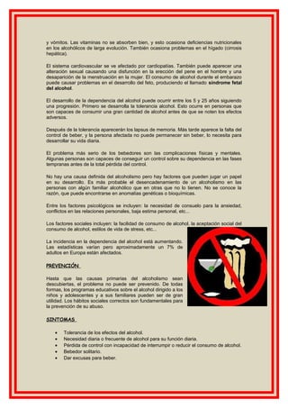 y vómitos. Las vitaminas no se absorben bien, y esto ocasiona deficiencias nutricionales
en los alcohólicos de larga evolución. También ocasiona problemas en el hígado (cirrosis
hepática).
El sistema cardiovascular se ve afectado por cardiopatías. También puede aparecer una
alteración sexual causando una disfunción en la erección del pene en el hombre y una
desaparición de la menstruación en la mujer. El consumo de alcohol durante el embarazo
puede causar problemas en el desarrollo del feto, produciendo el llamado síndrome fetal
del alcohol.
El desarrollo de la dependencia del alcohol puede ocurrir entre los 5 y 25 años siguiendo
una progresión. Primero se desarrolla la tolerancia alcohol. Esto ocurre en personas que
son capaces de consumir una gran cantidad de alcohol antes de que se noten los efectos
adversos.
Después de la tolerancia aparecerán los lapsus de memoria. Más tarde aparece la falta del
control de beber, y la persona afectada no puede permanecer sin beber, lo necesita para
desarrollar su vida diaria.
El problema más serio de los bebedores son las complicaciones físicas y mentales.
Algunas personas son capaces de conseguir un control sobre su dependencia en las fases
tempranas antes de la total pérdida del control.
No hay una causa definida del alcoholismo pero hay factores que pueden jugar un papel
en su desarrollo. Es más probable el desencadenamiento de un alcoholismo en las
personas con algún familiar alcohólico que en otras que no lo tienen. No se conoce la
razón, que puede encontrarse en anomalías genéticas o bioquímicas.
Entre los factores psicológicos se incluyen: la necesidad de consuelo para la ansiedad,
conflictos en las relaciones personales, baja estima personal, etc...
Los factores sociales incluyen: la facilidad de consumo de alcohol, la aceptación social del
consumo de alcohol, estilos de vida de stress, etc...
La incidencia en la dependencia del alcohol está aumentando.
Las estadísticas varían pero aproximadamente un 7% de
adultos en Europa están afectados.
PREVENCIÓN
Hasta que las causas primarias del alcoholismo sean
descubiertas, el problema no puede ser prevenido. De todas
formas, los programas educativos sobre el alcohol dirigido a los
niños y adolescentes y a sus familiares pueden ser de gran
utilidad. Los hábitos sociales correctos son fundamentales para
la prevención de su abuso.
SINTOMAS
• Tolerancia de los efectos del alcohol.
• Necesidad diaria o frecuente de alcohol para su función diaria.
• Pérdida de control con incapacidad de interrumpir o reducir el consumo de alcohol.
• Bebedor solitario.
• Dar excusas para beber.
 