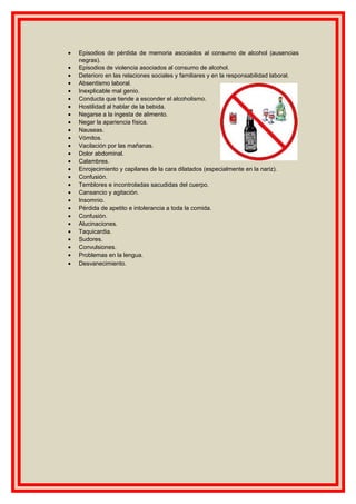 • Episodios de pérdida de memoria asociados al consumo de alcohol (ausencias
negras).
• Episodios de violencia asociados al consumo de alcohol.
• Deterioro en las relaciones sociales y familiares y en la responsabilidad laboral.
• Absentismo laboral.
• Inexplicable mal genio.
• Conducta que tiende a esconder el alcoholismo.
• Hostilidad al hablar de la bebida.
• Negarse a la ingesta de alimento.
• Negar la apariencia física.
• Nauseas.
• Vómitos.
• Vacilación por las mañanas.
• Dolor abdominal.
• Calambres.
• Enrojecimiento y capilares de la cara dilatados (especialmente en la nariz).
• Confusión.
• Temblores e incontroladas sacudidas del cuerpo.
• Cansancio y agitación.
• Insomnio.
• Pérdida de apetito e intolerancia a toda la comida.
• Confusión.
• Alucinaciones.
• Taquicardia.
• Sudores.
• Convulsiones.
• Problemas en la lengua.
• Desvanecimiento.
 